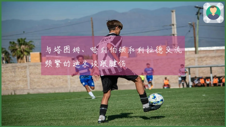 与塔图姆、哈利伯顿和利拉德交流频繁的迪文谈跟腱伤