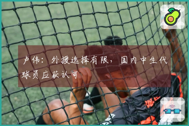 卢伟：外援选择有限，国内中生代球员应获认可